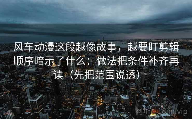 风车动漫这段越像故事，越要盯剪辑顺序暗示了什么：做法把条件补齐再读（先把范围说透）