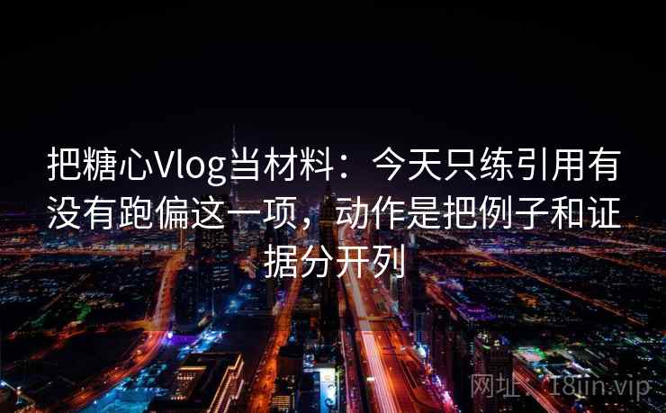 把糖心Vlog当材料：今天只练引用有没有跑偏这一项，动作是把例子和证据分开列
