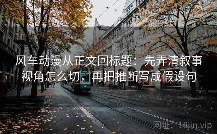 风车动漫从正文回标题：先弄清叙事视角怎么切，再把推断写成假设句