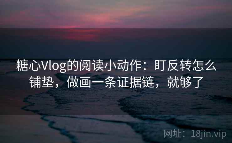糖心Vlog的阅读小动作：盯反转怎么铺垫，做画一条证据链，就够了