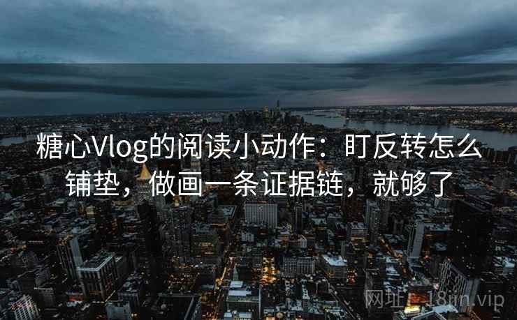 糖心Vlog的阅读小动作：盯反转怎么铺垫，做画一条证据链，就够了