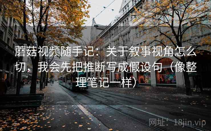 蘑菇视频随手记：关于叙事视角怎么切，我会先把推断写成假设句（像整理笔记一样）