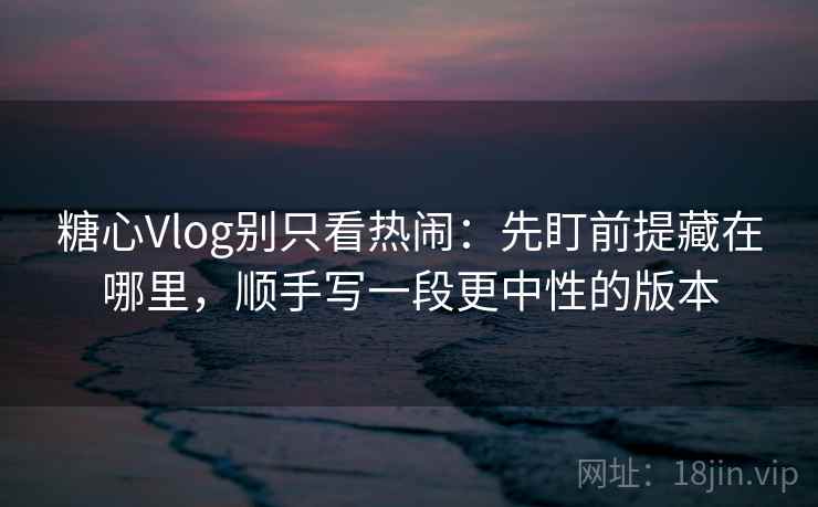 糖心Vlog别只看热闹：先盯前提藏在哪里，顺手写一段更中性的版本