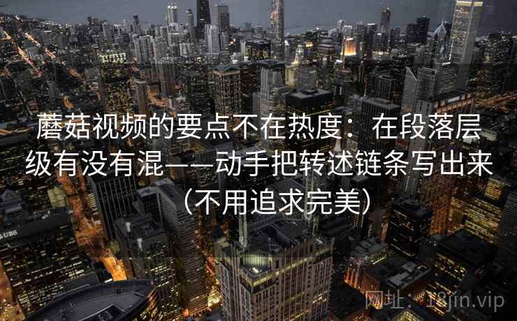 蘑菇视频的要点不在热度：在段落层级有没有混——动手把转述链条写出来（不用追求完美）