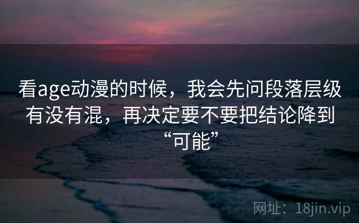 看age动漫的时候，我会先问段落层级有没有混，再决定要不要把结论降到“可能”