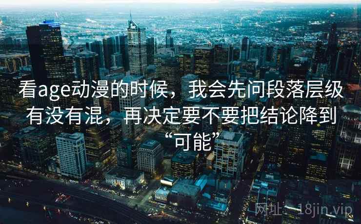 看age动漫的时候，我会先问段落层级有没有混，再决定要不要把结论降到“可能”