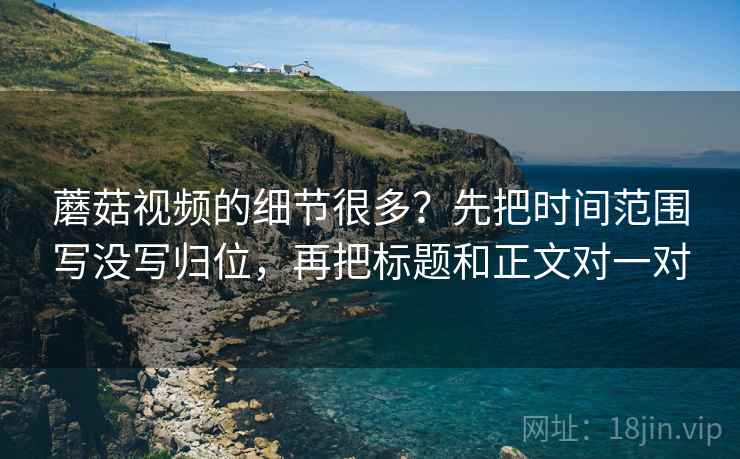 蘑菇视频的细节很多？先把时间范围写没写归位，再把标题和正文对一对