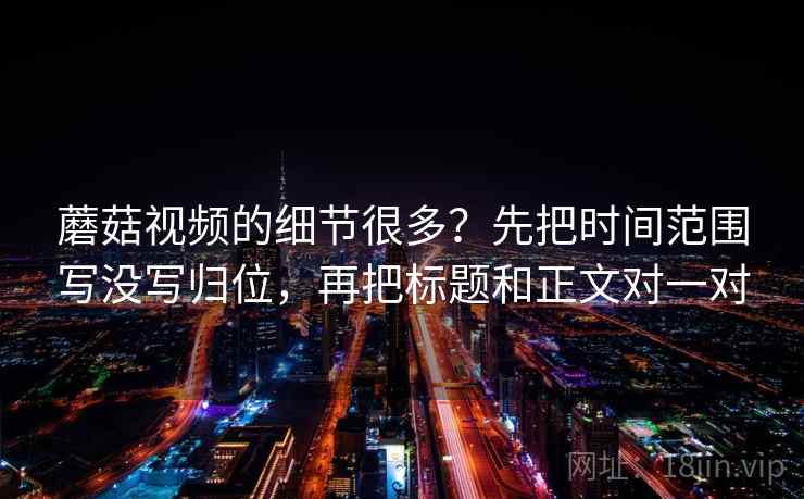 蘑菇视频的细节很多？先把时间范围写没写归位，再把标题和正文对一对